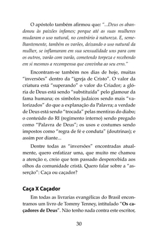 30
O apóstolo também afirmou que: “...Deus os aban-
donou às paixões infames; porque até as suas mulheres
mudaram o uso natural, no contrário à natureza. E, seme-
lhantemente, também os varões, deixando o uso natural da
mulher, se inflamaram em sua sensualidade uns para com
os outros, varão com varão, cometendo torpeza e recebendo
em si mesmos a recompensa que convinha ao seu erro.”
Encontram-se também nos dias de hoje, muitas
“inversões” dentro da “igreja de Cristo”. O valor da
criatura está “superando” o valor do Criador; a gló-
ria de Deus está sendo “substituída” pelo glamour da
fama humana; os símbolos judaicos sendo mais “va-
lorizados” do que a explanação da Palavra; a verdade
de Deus está sendo “trocada” pelas mentiras do diabo;
o conteúdo do RI (regimento interno) sendo pregado
como “Palavra de Deus”; os usos e costumes sendo
impostos como “regra de fé e conduta” (doutrinas); e
assim por diante...
Dentre todas as “inversões” encontradas atual-
mente, quero enfatizar uma, que muito me chamou
a atenção e, creio que tem passado despercebida aos
olhos da comunidade cristã. Quero falar sobre a “as-
serção”: Caça ou caçador?
Caça X Caçador
Em todas as livrarias evangélicas do Brasil encon-
tramos um livro de Tommy Tenney, intitulado “Os ca-
çadores de Deus”. Não tenho nada contra este escritor,
 