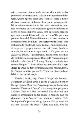 31
não o conheço, não sei nada de sua vida e não tenho
pretensão de enegrecer ou colocar em xeque seu minis-
tério. Quero apenas tecer uma “crítica” sobre o título
do livro e, analisar biblicamente algumas passagens bí-
blicas referentes ao assunto. Isto se faz necessário, pois,
nós, escritores cristãos exercemos grandes influências
sobre os nossos leitores! Aliás, será que existe alguém
que nunca fora influenciado por um livro? Ou por uma
palavra lançada? Não é diferente com este escritor e
com suas obras. Seu livro “Os caçadores de Deus” tem
influenciado muitos, já existe bandas, ministérios, mú-
sicas, peças e grupos teatrais com este nome. Lembro-
-me até de uma música que ouvi: “...Eu quero ser um
caçador de Deus!...” Infelizmente, assim como nos dias
do profeta Oséias, o povo de Deus está “perecendo por
falta de conhecimento”. Tommy Tenney, em dado mo-
mento diz que: “...Estas trilhas apaixonadas dos Caça-
dores de Deus podem ser traçadas desde Moisés, Davi,
Jó, Paulo e também por você...” Todavia, não vejo base
bíblica para tal afirmação.
Desde o início, vejo Deus à “caça” do homem.
No jardim do Éden, após a queda de Adão, o Senhor
lhes pergunta: Onde estás? Após o primeiro homicídio
terrestre, Deus sai à “caça” e faz a seguinte pergunta
a Caim: Onde está Abel, teu irmão? Nos dias em que
Deus se arrependeu de ter criado o homem, não foi
diferente, Deus “caçou” um homem e achou Noé.
Será que o Onipotente viu graça em Noé, porque ele
era um “caçador de Deus?” Claro que não, Noé foi
 