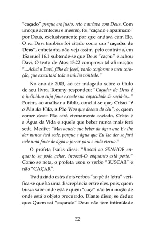 32
“caçado” porque era justo, reto e andava com Deus. Com
Enoque aconteceu o mesmo, foi “caçado e apanhado”
por Deus, exclusivamente por que andava com Ele.
O rei Davi também foi citado como um “caçador de
Deus”, entretanto, não vejo assim, pelo contrário, em
1Samuel 16.1 subtende-se que Deus “caçou” e achou
Davi. O texto de Atos 13.22 comprova tal afirmação:
“...Achei a Davi, filho de Jessé, varão conforme o meu cora-
ção, que executará toda a minha vontade.”
No ano de 2003, ao ser indagado sobre o título
de seu livro, Tommy respondeu: “Caçador de Deus é
o indivíduo cuja fome excede sua capacidade de saciá-la...”
Porém, ao analisar a Bíblia, conclui-se que, Cristo “é
o Pão da Vida, o Pão Vivo que desceu do céu”, e, quem
comer deste Pão será eternamente saciado. Cristo é
a Água da Vida e aquele que beber nunca mais terá
sede. Medite: “Mas aquele que beber da água que Eu lhe
der nunca terá sede, porque a água que Eu lhe der se fará
nele uma fonte de água a jorrar para a vida eterna.”
O profeta Isaías disse: “Buscai ao SENHOR en-
quanto se pode achar, invocai-O enquanto está perto.”
Como se nota, o profeta usou o verbo “BUSCAR” e
não “CAÇAR”.
Traduzindo estes dois verbos “ao pé da letra” veri-
fica-se que há uma discrepância entre eles, pois, quem
busca sabe onde está e quem “caça” não tem noção de
onde está o objeto procurado. Diante disso, se deduz
que: Quem sai “caçando” Deus não tem intimidade
 