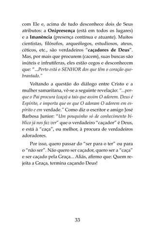 33
com Ele e, acima de tudo desconhece dois de Seus
atributos: a Onipresença (está em todos os lugares)
e a Imanência (presença contínua e atuante). Muitos
cientistas, filósofos, arqueólogos, estudiosos, ateus,
céticos, etc., são verdadeiros “caçadores de Deus”.
Mas, por mais que procurem (cacem), suas buscas são
inúteis e infrutíferas, eles estão cegos e desconhecem
que: “...Perto está o SENHOR dos que têm o coração que-
brantado.”
Voltando a questão do diálogo entre Cristo e a
mulher samaritana, vê-se a seguinte revelação: “...por-
que o Pai procura (caça) a tais que assim O adorem. Deus é
Espírito, e importa que os que O adoram O adorem em es-
pírito e em verdade.” Como diz o escritor e amigo José
Barbosa Junior: “Um pouquinho só de conhecimento bí-
blico já nos faz ver” que o verdadeiro “caçador” é Deus,
e está à “caça”, ou melhor, à procura de verdadeiros
adoradores.
Por isso, quero passar do “ser para o ter” ou para
o “não ser”. Não quero ser caçador, quero ser a “caça”
e ser caçado pela Graça... Aliás, afirmo que: Quem re-
jeita a Graça, termina caçando Deus!
 