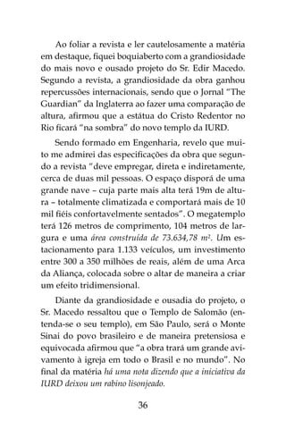 36
Ao foliar a revista e ler cautelosamente a matéria
em destaque, fiquei boquiaberto com a grandiosidade
do mais novo e ousado projeto do Sr. Edir Macedo.
Segundo a revista, a grandiosidade da obra ganhou
repercussões internacionais, sendo que o Jornal “The
Guardian” da Inglaterra ao fazer uma comparação de
altura, afirmou que a estátua do Cristo Redentor no
Rio ficará “na sombra” do novo templo da IURD.
Sendo formado em Engenharia, revelo que mui-
to me admirei das especificações da obra que segun-
do a revista “deve empregar, direta e indiretamente,
cerca de duas mil pessoas. O espaço disporá de uma
grande nave – cuja parte mais alta terá 19m de altu-
ra – totalmente climatizada e comportará mais de 10
mil fiéis confortavelmente sentados”. O megatemplo
terá 126 metros de comprimento, 104 metros de lar-
gura e uma área construída de 73.634,78 m². Um es-
tacionamento para 1.133 veículos, um investimento
entre 300 a 350 milhões de reais, além de uma Arca
da Aliança, colocada sobre o altar de maneira a criar
um efeito tridimensional.
Diante da grandiosidade e ousadia do projeto, o
Sr. Macedo ressaltou que o Templo de Salomão (en-
tenda-se o seu templo), em São Paulo, será o Monte
Sinai do povo brasileiro e de maneira pretensiosa e
equivocada afirmou que “a obra trará um grande avi-
vamento à igreja em todo o Brasil e no mundo”. No
final da matéria há uma nota dizendo que a iniciativa da
IURD deixou um rabino lisonjeado.
 