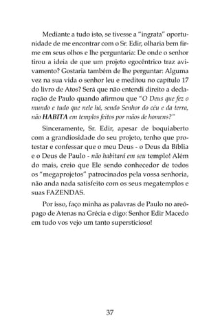 37
Mediante a tudo isto, se tivesse a “ingrata” oportu-
nidade de me encontrar com o Sr. Edir, olharia bem fir-
me em seus olhos e lhe perguntaria: De onde o senhor
tirou a ideia de que um projeto egocêntrico traz avi-
vamento? Gostaria também de lhe perguntar: Alguma
vez na sua vida o senhor leu e meditou no capítulo 17
do livro de Atos? Será que não entendi direito a decla-
ração de Paulo quando afirmou que “O Deus que fez o
mundo e tudo que nele há, sendo Senhor do céu e da terra,
não HABITA em templos feitos por mãos de homens?”
Sinceramente, Sr. Edir, apesar de boquiaberto
com a grandiosidade do seu projeto, tenho que pro-
testar e confessar que o meu Deus - o Deus da Bíblia
e o Deus de Paulo - não habitará em seu templo! Além
do mais, creio que Ele sendo conhecedor de todos
os “megaprojetos” patrocinados pela vossa senhoria,
não anda nada satisfeito com os seus megatemplos e
suas FAZENDAS.
Por isso, faço minha as palavras de Paulo no areó-
pago de Atenas na Grécia e digo: Senhor Edir Macedo
em tudo vos vejo um tanto supersticioso!
 