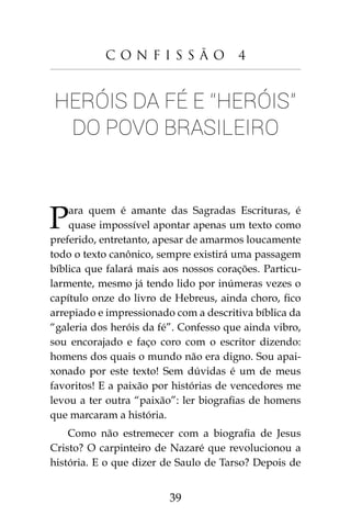 39
C o n f i s s ã o 4
Heróis da fé e “heróis”
do povo brasileiro
Para quem é amante das Sagradas Escrituras, é
quase impossível apontar apenas um texto como
preferido, entretanto, apesar de amarmos loucamente
todo o texto canônico, sempre existirá uma passagem
bíblica que falará mais aos nossos corações. Particu-
larmente, mesmo já tendo lido por inúmeras vezes o
capítulo onze do livro de Hebreus, ainda choro, fico
arrepiado e impressionado com a descritiva bíblica da
“galeria dos heróis da fé”. Confesso que ainda vibro,
sou encorajado e faço coro com o escritor dizendo:
homens dos quais o mundo não era digno. Sou apai-
xonado por este texto! Sem dúvidas é um de meus
favoritos! E a paixão por histórias de vencedores me
levou a ter outra “paixão”: ler biografias de homens
que marcaram a história.
Como não estremecer com a biografia de Jesus
Cristo? O carpinteiro de Nazaré que revolucionou a
história. E o que dizer de Saulo de Tarso? Depois de
 