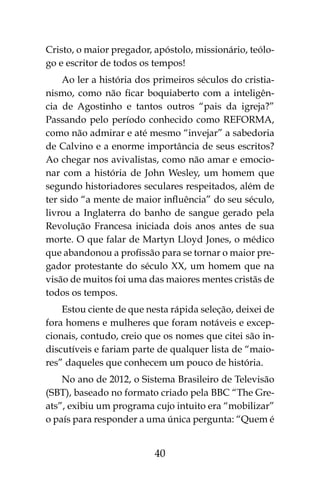 40
Cristo, o maior pregador, apóstolo, missionário, teólo-
go e escritor de todos os tempos!
Ao ler a história dos primeiros séculos do cristia-
nismo, como não ficar boquiaberto com a inteligên-
cia de Agostinho e tantos outros “pais da igreja?”
Passando pelo período conhecido como REFORMA,
como não admirar e até mesmo “invejar” a sabedoria
de Calvino e a enorme importância de seus escritos?
Ao chegar nos avivalistas, como não amar e emocio-
nar com a história de John Wesley, um homem que
segundo historiadores seculares respeitados, além de
ter sido “a mente de maior influência” do seu século,
livrou a Inglaterra do banho de sangue gerado pela
Revolução Francesa iniciada dois anos antes de sua
morte. O que falar de Martyn Lloyd Jones, o médico
que abandonou a profissão para se tornar o maior pre-
gador protestante do século XX, um homem que na
visão de muitos foi uma das maiores mentes cristãs de
todos os tempos.
Estou ciente de que nesta rápida seleção, deixei de
fora homens e mulheres que foram notáveis e excep-
cionais, contudo, creio que os nomes que citei são in-
discutíveis e fariam parte de qualquer lista de “maio-
res” daqueles que conhecem um pouco de história.
No ano de 2012, o Sistema Brasileiro de Televisão
(SBT), baseado no formato criado pela BBC “The Gre-
ats”, exibiu um programa cujo intuito era “mobilizar”
o país para responder a uma única pergunta: “Quem é
 