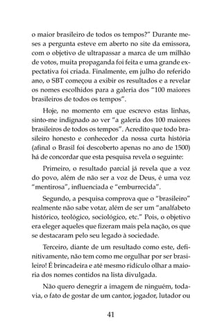 41
o maior brasileiro de todos os tempos?” Durante me-
ses a pergunta esteve em aberto no site da emissora,
com o objetivo de ultrapassar a marca de um milhão
de votos, muita propaganda foi feita e uma grande ex-
pectativa foi criada. Finalmente, em julho do referido
ano, o SBT começou a exibir os resultados e a revelar
os nomes escolhidos para a galeria dos “100 maiores
brasileiros de todos os tempos”.
Hoje, no momento em que escrevo estas linhas,
sinto-me indignado ao ver “a galeria dos 100 maiores
brasileiros de todos os tempos”. Acredito que todo bra-
sileiro honesto e conhecedor da nossa curta história
(afinal o Brasil foi descoberto apenas no ano de 1500)
há de concordar que esta pesquisa revela o seguinte:
Primeiro, o resultado parcial já revela que a voz
do povo, além de não ser a voz de Deus, é uma voz
“mentirosa”, influenciada e “emburrecida”.
Segundo, a pesquisa comprova que o “brasileiro”
realmente não sabe votar, além de ser um “analfabeto
histórico, teológico, sociológico, etc.” Pois, o objetivo
era eleger aqueles que fizeram mais pela nação, os que
se destacaram pelo seu legado à sociedade.
Terceiro, diante de um resultado como este, defi-
nitivamente, não tem como me orgulhar por ser brasi-
leiro! É brincadeira e até mesmo ridículo olhar a maio-
ria dos nomes contidos na lista divulgada.
Não quero denegrir a imagem de ninguém, toda-
via, o fato de gostar de um cantor, jogador, lutador ou
 