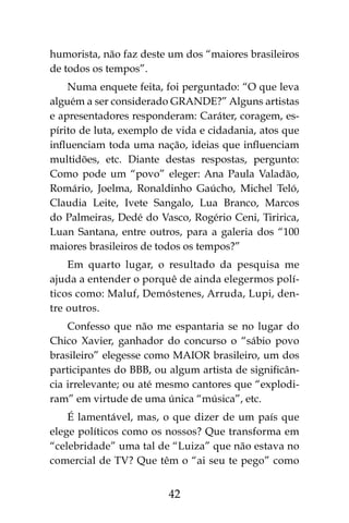 42
humorista, não faz deste um dos “maiores brasileiros
de todos os tempos”.
Numa enquete feita, foi perguntado: “O que leva
alguém a ser considerado GRANDE?” Alguns artistas
e apresentadores responderam: Caráter, coragem, es-
pírito de luta, exemplo de vida e cidadania, atos que
influenciam toda uma nação, ideias que influenciam
multidões, etc. Diante destas respostas, pergunto:
Como pode um “povo” eleger: Ana Paula Valadão,
Romário, Joelma, Ronaldinho Gaúcho, Michel Teló,
Claudia Leite, Ivete Sangalo, Lua Branco, Marcos
do Palmeiras, Dedé do Vasco, Rogério Ceni, Tiririca,
Luan Santana, entre outros, para a galeria dos “100
maiores brasileiros de todos os tempos?”
Em quarto lugar, o resultado da pesquisa me
ajuda a entender o porquê de ainda elegermos polí-
ticos como: Maluf, Demóstenes, Arruda, Lupi, den-
tre outros.
Confesso que não me espantaria se no lugar do
Chico Xavier, ganhador do concurso o “sábio povo
brasileiro” elegesse como MAIOR brasileiro, um dos
participantes do BBB, ou algum artista de significân-
cia irrelevante; ou até mesmo cantores que “explodi-
ram” em virtude de uma única “música”, etc.
É lamentável, mas, o que dizer de um país que
elege políticos como os nossos? Que transforma em
“celebridade” uma tal de “Luiza” que não estava no
comercial de TV? Que têm o “ai seu te pego” como
 
