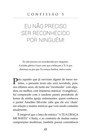 45
C o n f i s s ã o 5
Eu não preciso
ser reconhecido
por ninguém!
Eu não preciso ser reconhecido por ninguém,
A minha glória é fazer com que conheçam a Ti. E que
diminua eu pra que Tu cresças Senhor, mais e mais.
Para aqueles que já ouviram alguns de meus ser-
mões, o presente texto não será novidade, pois,
nos últimos anos, de tanto me ‘incomodar’ com algu-
mas, ou melhor, com inúmeras músicas ‘evangélicas’,
fui comparado com o saudoso pastor presidente de
honra de minha igreja; entrementes, quem conheceu
o pastor Anselmo Silvestre sabe que ele era ‘chato’
em relação a muitas músicas que vem sendo cantadas
atualmente.
É inegável que a letra da música “A TUA GRAÇA
ME BASTA” é linda, e ao contrário de muitas outras
composições modernas, também possui consistência
 