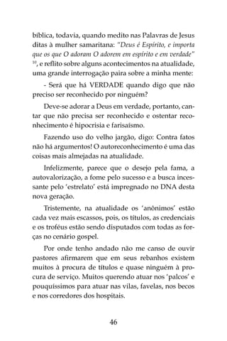 46
bíblica, todavia, quando medito nas Palavras de Jesus
ditas à mulher samaritana: “Deus é Espírito, e importa
que os que O adoram O adorem em espírito e em verdade”
10
, e reflito sobre alguns acontecimentos na atualidade,
uma grande interrogação paira sobre a minha mente:
- Será que há VERDADE quando digo que não
preciso ser reconhecido por ninguém?
Deve-se adorar a Deus em verdade, portanto, can-
tar que não precisa ser reconhecido e ostentar reco-
nhecimento é hipocrisia e farisaísmo.
Fazendo uso do velho jargão, digo: Contra fatos
não há argumentos! O autoreconhecimento é uma das
coisas mais almejadas na atualidade.
Infelizmente, parece que o desejo pela fama, a
autovalorização, a fome pelo sucesso e a busca inces-
sante pelo ‘estrelato’ está impregnado no DNA desta
nova geração.
Tristemente, na atualidade os ‘anônimos’ estão
cada vez mais escassos, pois, os títulos, as credenciais
e os troféus estão sendo disputados com todas as for-
ças no cenário gospel.
Por onde tenho andado não me canso de ouvir
pastores afirmarem que em seus rebanhos existem
muitos à procura de títulos e quase ninguém à pro-
cura de serviço. Muitos querendo atuar nos ‘palcos’ e
pouquíssimos para atuar nas vilas, favelas, nos becos
e nos corredores dos hospitais.
 