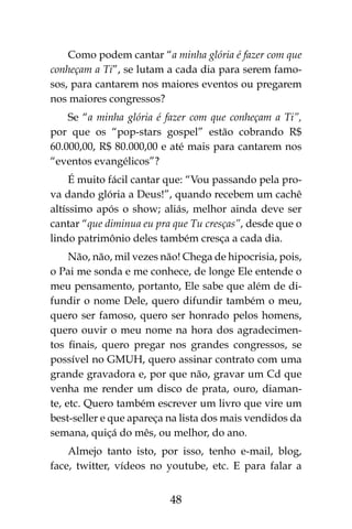 48
Como podem cantar “a minha glória é fazer com que
conheçam a Ti”, se lutam a cada dia para serem famo-
sos, para cantarem nos maiores eventos ou pregarem
nos maiores congressos?
Se “a minha glória é fazer com que conheçam a Ti”,
por que os “pop-stars gospel” estão cobrando R$
60.000,00, R$ 80.000,00 e até mais para cantarem nos
“eventos evangélicos”?
É muito fácil cantar que: “Vou passando pela pro-
va dando glória a Deus!”, quando recebem um cachê
altíssimo após o show; aliás, melhor ainda deve ser
cantar “que diminua eu pra que Tu cresças”, desde que o
lindo patrimônio deles também cresça a cada dia.
Não, não, mil vezes não! Chega de hipocrisia, pois,
o Pai me sonda e me conhece, de longe Ele entende o
meu pensamento, portanto, Ele sabe que além de di-
fundir o nome Dele, quero difundir também o meu,
quero ser famoso, quero ser honrado pelos homens,
quero ouvir o meu nome na hora dos agradecimen-
tos finais, quero pregar nos grandes congressos, se
possível no GMUH, quero assinar contrato com uma
grande gravadora e, por que não, gravar um Cd que
venha me render um disco de prata, ouro, diaman-
te, etc. Quero também escrever um livro que vire um
best-seller e que apareça na lista dos mais vendidos da
semana, quiçá do mês, ou melhor, do ano.
Almejo tanto isto, por isso, tenho e-mail, blog,
face, twitter, vídeos no youtube, etc. E para falar a
 