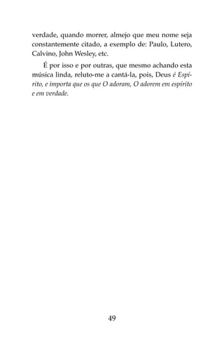 49
verdade, quando morrer, almejo que meu nome seja
constantemente citado, a exemplo de: Paulo, Lutero,
Calvino, John Wesley, etc.
É por isso e por outras, que mesmo achando esta
música linda, reluto-me a cantá-la, pois, Deus é Espí-
rito, e importa que os que O adoram, O adorem em espírito
e em verdade.
 