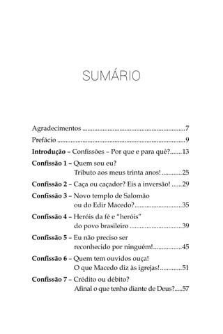 Sumário
Agradecimentos..............................................................7
Prefácio.............................................................................9
Introdução – Confissões – Por que e para quê?........13
Confissão 1 – Quem sou eu?
Tributo aos meus trinta anos!.............25
Confissão 2 – Caça ou caçador? Eis a inversão!.......29
Confissão 3 – Novo templo de Salomão
ou do Edir Macedo?.............................35
Confissão 4 – Heróis da fé e “heróis”
do povo brasileiro................................39
Confissão 5 – Eu não preciso ser
reconhecido por ninguém!..................45
Confissão 6 – Quem tem ouvidos ouça!
O que Macedo diz às igrejas!..............51
Confissão 7 – Crédito ou débito?
Afinal o que tenho diante de Deus?.....57
 