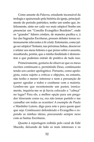 52
Como amante da Palavra, estudante incansável da
teologia e apaixonado pela história da igreja, principal-
mente do período patrístico, tenho um sonho que, in-
felizmente, sinto ser cada vez mais utópico! Sonho em
presenciar um “Concílio Evangélico Brasileiro”, onde
os “grandes” líderes cristãos, de maneira pacífica e, à
luz das Sagradas Escrituras, possam debater temas ex-
tremamente relevantes à fé cristã. Entretanto, como jul-
go ser utópico! Tentarei, nas próximas linhas, descrever
e relatar aos meus leitores o que penso sobre o assunto,
ressaltando, porém, que a minha finalidade é demons-
trar o que podemos extrair de positivo de tudo isso.
Primeiramente, gostaria de observar que os meus
escritos continuam e, permitindo Deus, continuarão
tendo um caráter apologético. Portanto, como apolo-
gista, estou sujeito a críticas e objeções, no entanto,
não tenho o menor interesse e nem a presunção de
querer agradar a todos e coadunar com a maioria.
Lembro-me que recentemente um pastor, ironica-
mente, inquiriu-me se já havia colocado a “cabeça”
no lugar? Para ele, a melhor opção para um prega-
dor itinerante como eu, era não tomar partido e me
camuflar em todas as ocasiões! A exemplo de Paulo
e Martinho Lutero, digo para este e para quem quer
que seja: Continuarei defendendo o Evangelho e ex-
pondo as minhas ideias, procurando sempre nexo
com as Santas Escrituras.
Quanto à reportagem exibida pelo canal de Edir
Macedo, deixando de lado os reais interesses e os
 