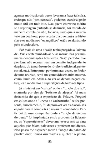 53
agentes motivacionais que o levaram a fazer tal coisa,
creio que nós, “pentecostais”, podemos extrair algo de
muito útil em tudo isto. Não quero entrar no mérito
se a reportagem (entenda-se denúncia) foi exibida de
maneira correta ou não, todavia, creio que a mesma
veio em boa hora, pois, a cada dia que passa as histe-
rias e os modismos “evangélicos” estão se alastrando
pelo mundo afora.
Por mais de uma década tenho pregado a Palavra
de Deus e testemunhado as Suas maravilhas por inú-
meras denominações brasileiras. Neste período, tive
por lema não recusar nenhum convite, independente
da placa, do tamanho ou do rótulo (tradicional, pente-
costal, etc.). Entretanto, por inúmeras vezes, ao findar
de uma reunião, senti-me comovido em mim mesmo,
como Paulo em Atenas, ao ver as denominações en-
tregues a modismos e superstições de todos os tipos.
Já ministrei em “cultos” onde a “unção do riso”,
chamada por eles de “batismo da alegria” foi mais
destacada do que a exposição da Palavra. Preguei
em cultos onde a “unção do cachorrinho” se fez pre-
sente, sinceramente, foi deplorável ver as diaconisas
engatinharem como cães e uivarem como lobos. Par-
ticipei de uma campanha onde a “unção da escova
de dente” foi implantada e sob a ordem da lideran-
ça, os “supersticiosos” deveriam levar a escova para
aqueles que falam palavrões e proferem maldições.
Não posso me esquecer sobre a “unção do palito de
picolé” onde fomos orientados a quebrar o palito,
 