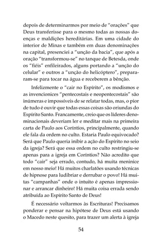 54
depois de determinarmos por meio de “orações” que
Deus transferisse para o mesmo todas as nossas do-
enças e maldições hereditárias. Em uma cidade do
interior de Minas e também em duas denominações
na capital, presenciei a “unção da bacia”, que após a
oração “transformou-se” no tanque de Betesda, onde
os “fiéis” enfileirados, alguns portando a “unção do
celular” e outros a “unção do helicóptero”, prepara-
ram-se para tocar na água e receberem a bênção.
Infelizmente o “cair no Espírito”, os modismos e
as invencionices “pentecostais e neopentecostais” são
inúmeras e impossíveis de se relatar todas, mas, o pior
de tudo é ouvir que todas essas coisas são oriundas do
Espírito Santo. Francamente, creio que os líderes deno-
minacionais deveriam ler e meditar mais na primeira
carta de Paulo aos Coríntios, principalmente, quando
ele fala da ordem no culto. Estaria Paulo equivocado?
Será que Paulo queria inibir a ação do Espírito no seio
da igreja? Será que essa ordem no culto restringiu-se
apenas para a igreja em Coríntios? Não acredito que
todo “cair” seja errado, contudo, há muita meninice
em nosso meio! Há muitos charlatões usando técnicas
de hipnose para ludibriar e derrubar o povo! Há mui-
tas “campanhas” onde o intuito é apenas impressio-
nar e arrancar dinheiro! Há muita coisa errada sendo
atribuída ao Espírito Santo de Deus!
É necessário voltarmos às Escrituras! Precisamos
ponderar e pensar na hipótese de Deus está usando
o Macedo neste quesito, para trazer um alerta à igreja
 