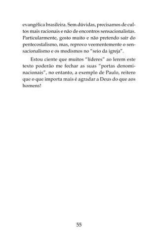 55
evangélica brasileira. Sem dúvidas, precisamos de cul-
tos mais racionais e não de encontros sensacionalistas.
Particularmente, gosto muito e não pretendo sair do
pentecostalismo, mas, reprovo veementemente o sen-
sacionalismo e os modismos no “seio da igreja”.
Estou ciente que muitos “líderes” ao lerem este
texto poderão me fechar as suas “portas denomi-
nacionais”, no entanto, a exemplo de Paulo, reitero
que o que importa mais é agradar a Deus do que aos
homens!
 