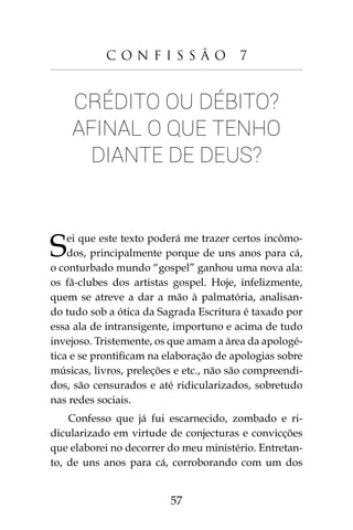 57
C o n f i s s ã o 7
Crédito ou débito?
Afinal o que tenho
diante de Deus?
Sei que este texto poderá me trazer certos incômo-
dos, principalmente porque de uns anos para cá,
o conturbado mundo “gospel” ganhou uma nova ala:
os fã-clubes dos artistas gospel. Hoje, infelizmente,
quem se atreve a dar a mão à palmatória, analisan-
do tudo sob a ótica da Sagrada Escritura é taxado por
essa ala de intransigente, importuno e acima de tudo
invejoso. Tristemente, os que amam a área da apologé-
tica e se prontificam na elaboração de apologias sobre
músicas, livros, preleções e etc., não são compreendi-
dos, são censurados e até ridicularizados, sobretudo
nas redes sociais.
Confesso que já fui escarnecido, zombado e ri-
dicularizado em virtude de conjecturas e convicções
que elaborei no decorrer do meu ministério. Entretan-
to, de uns anos para cá, corroborando com um dos
 
