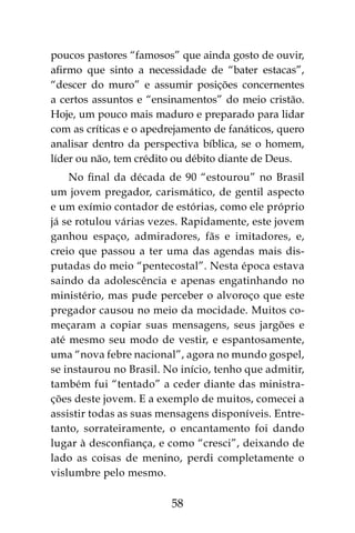 58
poucos pastores “famosos” que ainda gosto de ouvir,
afirmo que sinto a necessidade de “bater estacas”,
“descer do muro” e assumir posições concernentes
a certos assuntos e “ensinamentos” do meio cristão.
Hoje, um pouco mais maduro e preparado para lidar
com as críticas e o apedrejamento de fanáticos, quero
analisar dentro da perspectiva bíblica, se o homem,
líder ou não, tem crédito ou débito diante de Deus.
No final da década de 90 “estourou” no Brasil
um jovem pregador, carismático, de gentil aspecto
e um exímio contador de estórias, como ele próprio
já se rotulou várias vezes. Rapidamente, este jovem
ganhou espaço, admiradores, fãs e imitadores, e,
creio que passou a ter uma das agendas mais dis-
putadas do meio “pentecostal”. Nesta época estava
saindo da adolescência e apenas engatinhando no
ministério, mas pude perceber o alvoroço que este
pregador causou no meio da mocidade. Muitos co-
meçaram a copiar suas mensagens, seus jargões e
até mesmo seu modo de vestir, e espantosamente,
uma “nova febre nacional”, agora no mundo gospel,
se instaurou no Brasil. No início, tenho que admitir,
também fui “tentado” a ceder diante das ministra-
ções deste jovem. E a exemplo de muitos, comecei a
assistir todas as suas mensagens disponíveis. Entre-
tanto, sorrateiramente, o encantamento foi dando
lugar à desconfiança, e como “cresci”, deixando de
lado as coisas de menino, perdi completamente o
vislumbre pelo mesmo.
 