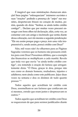 59
É inegável que suas ministrações chamavam aten-
ção! Seus jargões “enlouqueciam” inúmeros ouvintes e
suas “orações” pedindo a presença de “anjos” nas reu-
niões, despertavam frisson no coração de muitos, po-
rém, quando ele dizia: “Senhor, se ainda tenho crédito
contigo!”... Declaro que por muitas vezes procurei en-
xergar com bons olhos tal declaração, aliás, certa vez, ao
comentar com um amigo o incômodo que sentia diante
dessa colocação, ouvi do mesmo a seguinte ponderação:
“Ele ora assim porque paga o preço, tem uma vida irre-
preensível e, sendo assim, possui crédito com Deus!”
Não, mil vezes não! Ao olharmos para as Páginas
Sagradas veremos que os homens não possuem crédi-
tos para com Deus! Possuímos débitos, que a exemplo
das financeiras se multiplicam a cada manhã. Revelo
que toda vez que ouvia “se ainda tenho crédito con-
tigo”, era remetido à oração do fariseu que arrogan-
temente dizia: “Ó Deus, graças te dou, porque não
sou como os demais homens, roubadores, injustos e
adúlteros; nem ainda como este publicano. Jejuo duas
vezes na semana e dou os dízimos de tudo quanto
possuo.”xi
Todos aqueles que acreditam ter crédito com
Deus, assemelham-se aos fariseus que confiavam em
si mesmos, crendo que eram justos e desprezavam os
outros.xii
Todos aqueles que acreditam ter crédito com Deus
se esqueceram de que para sermos justificados diante
 