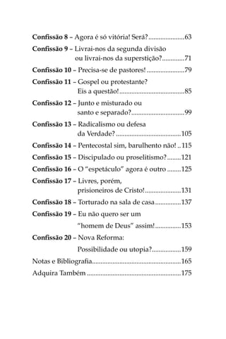 Confissão 8 – Agora é só vitória! Será?......................63
Confissão 9 – Livrai-nos da segunda divisão
ou livrai-nos da superstição?..............71
Confissão 10 – Precisa-se de pastores!.......................79
Confissão 11 – Gospel ou protestante?
Eis a questão!.......................................85
Confissão 12 – Junto e misturado ou
santo e separado?................................99
Confissão 13 – Radicalismo ou defesa
da Verdade?.......................................105
Confissão 14 – Pentecostal sim, barulhento não!...115
Confissão 15 – Discipulado ou proselitismo?.........121
Confissão 16 – O “espetáculo” agora é outro.........125
Confissão 17 – Livres, porém,
prisioneiros de Cristo!......................131
Confissão 18 – Torturado na sala de casa................137
Confissão 19 – Eu não quero ser um
“homem de Deus” assim!................153
Confissão 20 – Nova Reforma:
Possibilidade ou utopia?..................159
Notas e Bibliografia.....................................................165
Adquira Também........................................................175
 
