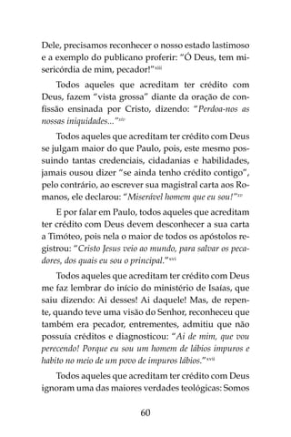 60
Dele, precisamos reconhecer o nosso estado lastimoso
e a exemplo do publicano proferir: “Ó Deus, tem mi-
sericórdia de mim, pecador!”xiii
Todos aqueles que acreditam ter crédito com
Deus, fazem “vista grossa” diante da oração de con-
fissão ensinada por Cristo, dizendo: “Perdoa-nos as
nossas iniquidades...”xiv
Todos aqueles que acreditam ter crédito com Deus
se julgam maior do que Paulo, pois, este mesmo pos-
suindo tantas credenciais, cidadanias e habilidades,
jamais ousou dizer “se ainda tenho crédito contigo”,
pelo contrário, ao escrever sua magistral carta aos Ro-
manos, ele declarou: “Miserável homem que eu sou!”xv
E por falar em Paulo, todos aqueles que acreditam
ter crédito com Deus devem desconhecer a sua carta
a Timóteo, pois nela o maior de todos os apóstolos re-
gistrou: “Cristo Jesus veio ao mundo, para salvar os peca-
dores, dos quais eu sou o principal.”xvi
Todos aqueles que acreditam ter crédito com Deus
me faz lembrar do início do ministério de Isaías, que
saiu dizendo: Ai desses! Ai daquele! Mas, de repen-
te, quando teve uma visão do Senhor, reconheceu que
também era pecador, entrementes, admitiu que não
possuía créditos e diagnosticou: “Ai de mim, que vou
perecendo! Porque eu sou um homem de lábios impuros e
habito no meio de um povo de impuros lábios.”xvii
Todos aqueles que acreditam ter crédito com Deus
ignoram uma das maiores verdades teológicas: Somos
 