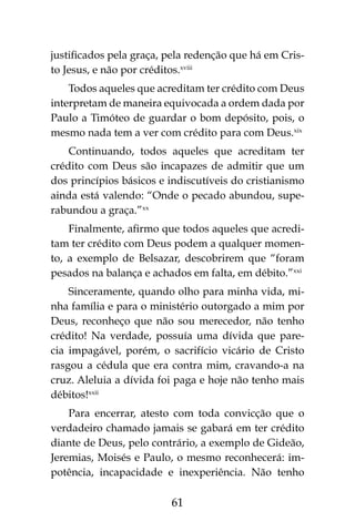 61
justificados pela graça, pela redenção que há em Cris-
to Jesus, e não por créditos.xviii
Todos aqueles que acreditam ter crédito com Deus
interpretam de maneira equivocada a ordem dada por
Paulo a Timóteo de guardar o bom depósito, pois, o
mesmo nada tem a ver com crédito para com Deus.xix
Continuando, todos aqueles que acreditam ter
crédito com Deus são incapazes de admitir que um
dos princípios básicos e indiscutíveis do cristianismo
ainda está valendo: “Onde o pecado abundou, supe-
rabundou a graça.”xx
Finalmente, afirmo que todos aqueles que acredi-
tam ter crédito com Deus podem a qualquer momen-
to, a exemplo de Belsazar, descobrirem que “foram
pesados na balança e achados em falta, em débito.”xxi
Sinceramente, quando olho para minha vida, mi-
nha família e para o ministério outorgado a mim por
Deus, reconheço que não sou merecedor, não tenho
crédito! Na verdade, possuía uma dívida que pare-
cia impagável, porém, o sacrifício vicário de Cristo
rasgou a cédula que era contra mim, cravando-a na
cruz. Aleluia a dívida foi paga e hoje não tenho mais
débitos!xxii
Para encerrar, atesto com toda convicção que o
verdadeiro chamado jamais se gabará em ter crédito
diante de Deus, pelo contrário, a exemplo de Gideão,
Jeremias, Moisés e Paulo, o mesmo reconhecerá: im-
potência, incapacidade e inexperiência. Não tenho
 