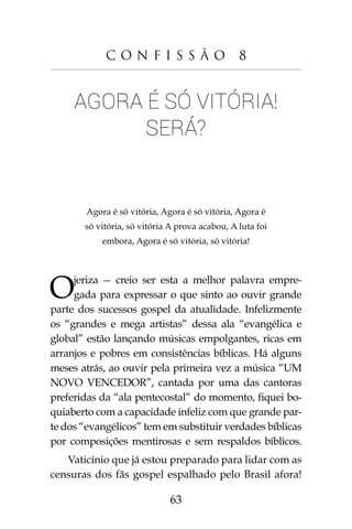 63
C o n f i s s ã o 8
Agora é só vitória!
Será?
Agora é só vitória, Agora é só vitória, Agora é
só vitória, só vitória A prova acabou, A luta foi
embora, Agora é só vitória, só vitória!
Ojeriza - creio ser esta a melhor palavra empre-
gada para expressar o que sinto ao ouvir grande
parte dos sucessos gospel da atualidade. Infelizmente
os “grandes e mega artistas” dessa ala “evangélica e
global” estão lançando músicas empolgantes, ricas em
arranjos e pobres em consistências bíblicas. Há alguns
meses atrás, ao ouvir pela primeira vez a música “UM
NOVO VENCEDOR”, cantada por uma das cantoras
preferidas da “ala pentecostal” do momento, fiquei bo-
quiaberto com a capacidade infeliz com que grande par-
te dos “evangélicos” tem em substituir verdades bíblicas
por composições mentirosas e sem respaldos bíblicos.
Vaticínio que já estou preparado para lidar com as
censuras dos fãs gospel espalhado pelo Brasil afora!
 