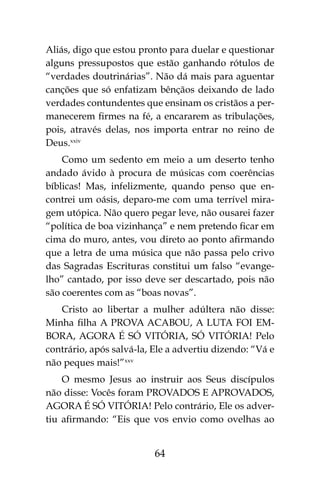 64
Aliás, digo que estou pronto para duelar e questionar
alguns pressupostos que estão ganhando rótulos de
“verdades doutrinárias”. Não dá mais para aguentar
canções que só enfatizam bênçãos deixando de lado
verdades contundentes que ensinam os cristãos a per-
manecerem firmes na fé, a encararem as tribulações,
pois, através delas, nos importa entrar no reino de
Deus.xxiv
Como um sedento em meio a um deserto tenho
andado ávido à procura de músicas com coerências
bíblicas! Mas, infelizmente, quando penso que en-
contrei um oásis, deparo-me com uma terrível mira-
gem utópica. Não quero pegar leve, não ousarei fazer
“política de boa vizinhança” e nem pretendo ficar em
cima do muro, antes, vou direto ao ponto afirmando
que a letra de uma música que não passa pelo crivo
das Sagradas Escrituras constitui um falso “evange-
lho” cantado, por isso deve ser descartado, pois não
são coerentes com as “boas novas”.
Cristo ao libertar a mulher adúltera não disse:
Minha filha A PROVA ACABOU, A LUTA FOI EM-
BORA, AGORA É SÓ VITÓRIA, SÓ VITÓRIA! Pelo
contrário, após salvá-la, Ele a advertiu dizendo: “Vá e
não peques mais!”xxv
O mesmo Jesus ao instruir aos Seus discípulos
não disse: Vocês foram PROVADOS E APROVADOS,
AGORA É SÓ VITÓRIA! Pelo contrário, Ele os adver-
tiu afirmando: “Eis que vos envio como ovelhas ao
 