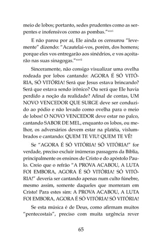 65
meio de lobos; portanto, sedes prudentes como as ser-
pentes e inofensivos como as pombas.”xxvi
E não parou por aí, Ele ainda os censurou “leve-
mente” dizendo: “Acautelai-vos, porém, dos homens;
porque eles vos entregarão aos sinédrios, e vos açoita-
rão nas suas sinagogas.”xxvii
Sinceramente, não consigo visualizar uma ovelha
rodeada por lobos cantando: AGORA É SÓ VITÓ-
RIA, SÓ VITÓRIA! Será que Jesus estava brincando?
Será que estava sendo irônico? Ou será que Ele havia
perdido a noção da realidade? Afinal de contas, UM
NOVO VENCEDOR QUE SURGE deve ser conduzi-
do ao pódio e não levado como ovelha para o meio
de lobos! O NOVO VENCEDOR deve estar no palco,
cantando SABOR DE MEL, enquanto os lobos, ou me-
lhor, os adversários devem estar na platéia, vislum-
brados e cantando: QUEM TE VIU! QUEM TE VÊ!
Se “AGORA É SÓ VITÓRIA! SÓ VITÓRIA!” for
verdade, preciso excluir inúmeras passagens da Bíblia,
principalmente os ensinos de Cristo e do apóstolo Pau-
lo. Creio que o refrão “A PROVA ACABOU, A LUTA
FOI EMBORA, AGORA É SÓ VITÓRIA! SÓ VITÓ-
RIA!” deveria ser cantando apenas num culto fúnebre,
mesmo assim, somente daqueles que morreram em
Cristo! Para estes sim: A PROVA ACABOU, A LUTA
FOI EMBORA, AGORA É SÓ VITÓRIA! SÓ VITÓRIA!
Se esta música é de Deus, como afirmam muitos
“pentecostais”, preciso com muita urgência rever
 