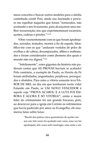 66
meus conceitos e buscar outros modelos para a minha
caminhada cristã! Pois, ainda sou fascinado e procu-
ro me espelhar naqueles que foram “torturados, não
aceitando o seu livramento, para alcançarem uma me-
lhor ressurreição; nos que experimentaram escárnios,
açoites, cadeias e prisões.”xxviii
Vibro veementemente com os que foram apedreja-
dos, serrados, tentados, mortos a fio de espada. Iden-
tifico-me com os que “andaram vestidos de peles de
ovelhas e de cabras, desamparados, aflitos e maltrata-
dos e foram considerados como (homens dos quais o
mundo não era digno).”xxix
“Infelizmente”, estes gigantes da história não pu-
deram cantar que AS PROVAS haviam se acabado!
Pelo contrário, a exemplo de Paulo, os Heróis da Fé
foram atribulados, angustiados, perplexos, persegui-
dos e abatidos. Para estes a vitória somente teve SA-
BOR DE MEL no dia em que tombaram nesta vida!
Falando em Paulo, se UM NOVO VENCEDOR é
aquele cuja “PROVA ACABOU E A LUTA FOI EM-
BORA E AGORA É SÓ VITÓRIA!”, então o maior
líder do cristianismo foi um grande fracasso, pois,
ao descrever para a igreja em Corinto os sofrimentos
que havia padecido por amor ao Evangelho, ele enu-
merou lutas sobre lutas:
“Recebi dos judeus cinco quarentenas de açoites me-
nos um; três vezes fui açoitado com varas, uma vez fui
apedrejado, três vezes sofri naufrágio, uma noite e um
 