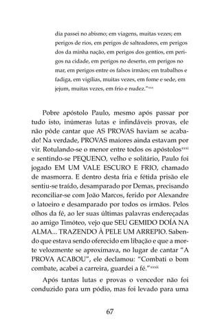 67
dia passei no abismo; em viagens, muitas vezes; em
perigos de rios, em perigos de salteadores, em perigos
dos da minha nação, em perigos dos gentios, em peri-
gos na cidade, em perigos no deserto, em perigos no
mar, em perigos entre os falsos irmãos; em trabalhos e
fadiga, em vigílias, muitas vezes, em fome e sede, em
jejum, muitas vezes, em frio e nudez.”xxx
Pobre apóstolo Paulo, mesmo após passar por
tudo isto, inúmeras lutas e infindáveis provas, ele
não pôde cantar que AS PROVAS haviam se acaba-
do! Na verdade, PROVAS maiores ainda estavam por
vir. Rotulando-se o menor entre todos os apóstolosxxxi
e sentindo-se PEQUENO, velho e solitário, Paulo foi
jogado EM UM VALE ESCURO E FRIO, chamado
de masmorra. E dentro desta fria e fétida prisão ele
sentiu-se traído, desamparado por Demas, precisando
reconciliar-se com João Marcos, ferido por Alexandre
o latoeiro e desamparado por todos os irmãos. Pelos
olhos da fé, ao ler suas últimas palavras endereçadas
ao amigo Timóteo, vejo que SEU GEMIDO DOÍA NA
ALMA... TRAZENDO À PELE UM ARREPIO. Saben-
do que estava sendo oferecido em libação e que a mor-
te velozmente se aproximava, no lugar de cantar “A
PROVA ACABOU”, ele declamou: “Combati o bom
combate, acabei a carreira, guardei a fé.”xxxii
Após tantas lutas e provas o vencedor não foi
conduzido para um pódio, mas foi levado para uma
 
