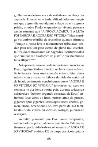 68
guilhotina onde teve sua vida ceifada e sua cabeça de-
capitada. Francamente tenho dificuldades em imagi-
nar que algum dia em alguma cidade ou em alguma
prisão, o nobre Paulo, enquanto ser vivente pensava
cantar somente que “A PROVA ACABOU E A LUTA
FOI EMBORAE AGORAÉ SÓ VITÓRIA!” Mas, consi-
go vislumbrar o brilho de seus olhos quando afirmou: 
“Porque a nossa leve e momentânea tribulação pro-
duz para nós um peso eterno de glória mui excelen-
te.” Paulo como amante das Sagradas Escrituras sabia
que “muitas são as aflições do justo” e que no mundo
teria aflições!xxxiii
Não poderia encerrar esta reflexão sem mencionar
Davi, alguém citado e inferido na letra dessa música.
Se tentarmos fazer uma conexão entre a letra dessa
música com a narrativa bíblica da vida do maior rei
de Israel, certamente concluiremos que o “AGORA É
SÓ VITÓRIA! SÓ VITÓRIA!” tornou-se real para ele
somente no dia de sua morte, pois, durante toda a sua
existência o “homem segundo o coração de Deus” en-
frentou lutas atrás de lutas, provas atrás de provas,
gigantes após gigantes, ursos após ursos, chorou, ge-
meu, errou, decepcionou-se, teve parte de sua famí-
lia destruída, enfrentou incestos, castigos, punições e
restrições.
Acredito piamente que Davi como compositor,
salmodiador e principalmente amante da Palavra, se
tivesse a oportunidade de escolher entre o “AGORA É
SÓ VITÓRIA!” e o hino 126 da harpa cristã, ele optaria
 