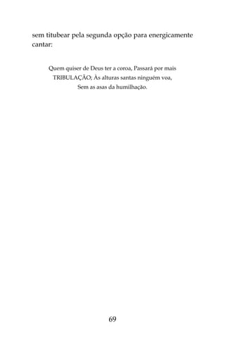 69
sem titubear pela segunda opção para energicamente
cantar:
Quem quiser de Deus ter a coroa, Passará por mais
TRIBULAÇÃO; Às alturas santas ninguém voa,
Sem as asas da humilhação.
 