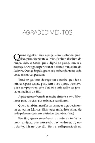 7
Agradecimentos
Quero registrar meu apreço, com profunda grati-
dão, primeiramente a Deus, Senhor absoluto da
minha vida. O Único que é digno de glória, louvor e
adoração. Obrigado por confiar a mim o ministério da
Palavra. Obrigado pela graça superabundante na vida
deste miserável pecador.
Também gostaria de registrar a minha gratidão à
minha esposa Diana, pois, sem o seu apoio, incentivo
e sua compreensão, essa obra não teria saído da gave-
ta, ou melhor, do HD.
Agradeço também de maneira sincera a meu filho,
meus pais, irmãos, tios e demais familiares.
Quero também manifestar os meus agradecimen-
tos ao pastor Marcos Elias, pela amizade e acima de
tudo pela coragem em prefaciar esta obra. (rsrs)
Por fim, quero reconhecer o apoio de todos os
meus amigos, que não serão nomeados aqui, en-
tretanto, afirmo que são úteis e indispensáveis na
 