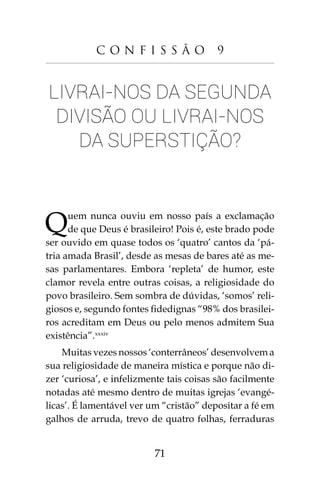 71
C o n f i s s ã o 9
Livrai-nos da segunda
divisão ou livrai-nos
da superstição?
Quem nunca ouviu em nosso país a exclamação
de que Deus é brasileiro! Pois é, este brado pode
ser ouvido em quase todos os ‘quatro’ cantos da ‘pá-
tria amada Brasil’, desde as mesas de bares até as me-
sas parlamentares. Embora ‘repleta’ de humor, este
clamor revela entre outras coisas, a religiosidade do
povo brasileiro. Sem sombra de dúvidas, ‘somos’ reli-
giosos e, segundo fontes fidedignas “98% dos brasilei-
ros acreditam em Deus ou pelo menos admitem Sua
existência”.xxxiv
Muitas vezes nossos ‘conterrâneos’ desenvolvem a
sua religiosidade de maneira mística e porque não di-
zer ‘curiosa’, e infelizmente tais coisas são facilmente
notadas até mesmo dentro de muitas igrejas ‘evangé-
licas’. É lamentável ver um “cristão” depositar a fé em
galhos de arruda, trevo de quatro folhas, ferraduras
 