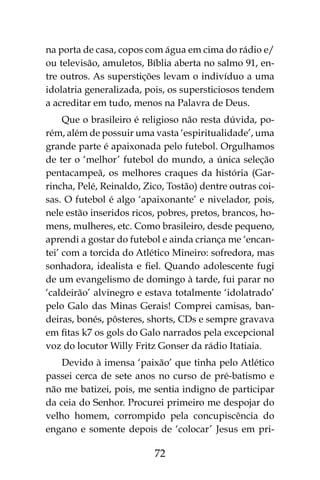 72
na porta de casa, copos com água em cima do rádio e/
ou televisão, amuletos, Bíblia aberta no salmo 91, en-
tre outros. As superstições levam o indivíduo a uma
idolatria generalizada, pois, os supersticiosos tendem
a acreditar em tudo, menos na Palavra de Deus.
Que o brasileiro é religioso não resta dúvida, po-
rém, além de possuir uma vasta ‘espiritualidade’, uma
grande parte é apaixonada pelo futebol. Orgulhamos
de ter o ‘melhor’ futebol do mundo, a única seleção
pentacampeã, os melhores craques da história (Gar-
rincha, Pelé, Reinaldo, Zico, Tostão) dentre outras coi-
sas. O futebol é algo ‘apaixonante’ e nivelador, pois,
nele estão inseridos ricos, pobres, pretos, brancos, ho-
mens, mulheres, etc. Como brasileiro, desde pequeno,
aprendi a gostar do futebol e ainda criança me ‘encan-
tei’ com a torcida do Atlético Mineiro: sofredora, mas
sonhadora, idealista e fiel. Quando adolescente fugi
de um evangelismo de domingo à tarde, fui parar no
‘caldeirão’ alvinegro e estava totalmente ‘idolatrado’
pelo Galo das Minas Gerais! Comprei camisas, ban-
deiras, bonés, pôsteres, shorts, CDs e sempre gravava
em fitas k7 os gols do Galo narrados pela excepcional
voz do locutor Willy Fritz Gonser da rádio Itatiaia.
Devido à imensa ‘paixão’ que tinha pelo Atlético
passei cerca de sete anos no curso de pré-batismo e
não me batizei, pois, me sentia indigno de participar
da ceia do Senhor. Procurei primeiro me despojar do
velho homem, corrompido pela concupiscência do
engano e somente depois de ‘colocar’ Jesus em pri-
 