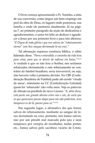 74
O livro começa apresentando o Pr. Toninho, a data
de sua conversão, como largou um bom emprego em
prol da obra de Deus, os lugares onde pastoreou, sua
família e onde ele pastoreia atualmente. Já na pági-
na 7, no primeiro parágrafo da seção de dedicatória e
agradecimentos, o autor foi feliz ao dedicar e agrade-
cer a Jesus por seu primeiro livro e para isto afirmou:
“É Digno de toda glória e que nos salvou do “rebaixamento
eterno” com Seu sangue derramado lá na cruz.”
Tal afirmação expressa coerência bíblica, o sábio
Salomão disse: “Para o entendido, o caminho da vida leva
para cima, para que se desvie do inferno em baixo.”xxxvi
A verdade é que se não fora o Senhor, nós seríamos
rebaixados eternamente e este rebaixamento ao con-
trário do futebol brasileiro, seria irreversível, ou seja,
não haveria volta à primeira divisão. Na CBF (Confe-
deração Brasileira de Futebol) pode até existir ‘virada
de mesa’, entretanto na CC (Confederação Celestial)
quem for ‘rebaixado’ não volta mais. Veja as palavras
de Abraão na parábola do rico e Lázaro: “E, além disso,
está posto um grande abismo entre nós e vós, de sorte que
os que quisessem passar daqui para vós não poderiam, nem
tampouco os de lá, passar para cá.”xxxvii
Em segundo lugar, a afirmativa diz que fomos
salvos do rebaixamento, mediante ao sangue de Je-
sus derramado na cruz, portanto, nós fomos salvos,
não por um pênalti mal marcado pelo juiz e nem
tampouco por compra de resultados, malas pretas,
etc., fomos salvos pelo sacrifício vicário de Cristo.
 