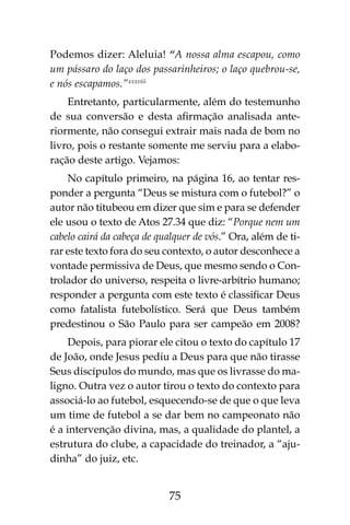 75
Podemos dizer: Aleluia! “A nossa alma escapou, como
um pássaro do laço dos passarinheiros; o laço quebrou-se,
e nós escapamos.”xxxviii
Entretanto, particularmente, além do testemunho
de sua conversão e desta afirmação analisada ante-
riormente, não consegui extrair mais nada de bom no
livro, pois o restante somente me serviu para a elabo-
ração deste artigo. Vejamos:
No capítulo primeiro, na página 16, ao tentar res-
ponder a pergunta “Deus se mistura com o futebol?” o
autor não titubeou em dizer que sim e para se defender
ele usou o texto de Atos 27.34 que diz: “Porque nem um
cabelo cairá da cabeça de qualquer de vós.” Ora, além de ti-
rar este texto fora do seu contexto, o autor desconhece a
vontade permissiva de Deus, que mesmo sendo o Con-
trolador do universo, respeita o livre-arbítrio humano;
responder a pergunta com este texto é classificar Deus
como fatalista futebolístico. Será que Deus também
predestinou o São Paulo para ser campeão em 2008?
Depois, para piorar ele citou o texto do capítulo 17
de João, onde Jesus pediu a Deus para que não tirasse
Seus discípulos do mundo, mas que os livrasse do ma-
ligno. Outra vez o autor tirou o texto do contexto para
associá-lo ao futebol, esquecendo-se de que o que leva
um time de futebol a se dar bem no campeonato não
é a intervenção divina, mas, a qualidade do plantel, a
estrutura do clube, a capacidade do treinador, a “aju-
dinha” do juiz, etc.
 