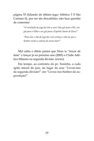 77
página 53 (falando do último jogo: Atlético 3 X São
Caetano 0), por ser tão descabidas, não faço questão
de comentar:
“O resultado do jogo foi três a zero! Um gol para o Pai, um
gol para o Filho e um gol para o Espírito Santo de Deus!”
“Para nós, o dia do jogo foi, com certeza, o dia em que o
Senhor vestiu a camisa do nosso time!”
Mal sabia o dileto pastor que Deus ia “trocar de
time” e lançar já no próximo ano (2005) o Clube Atlé-
tico Mineiro na segunda divisão. (rsrsrs)
Em tempo, ao contrário do pr. Toninho, a cada
apito inicial do juiz, no lugar de orar “Livrai-nos
da segunda divisão!” oro “Livrai-nos Senhor da su-
perstição!”
 
