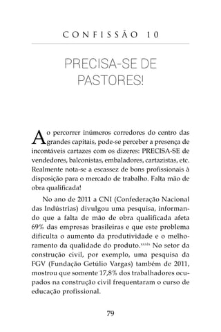 79
C o n f i s s ã o 1 0
Precisa-se de
pastores!
Ao percorrer inúmeros corredores do centro das
grandes capitais, pode-se perceber a presença de
incontáveis cartazes com os dizeres: PRECISA-SE de
vendedores, balconistas, embaladores, cartazistas, etc.
Realmente nota-se a escassez de bons profissionais à
disposição para o mercado de trabalho. Falta mão de
obra qualificada!
No ano de 2011 a CNI (Confederação Nacional
das Indústrias) divulgou uma pesquisa, informan-
do que a falta de mão de obra qualificada afeta
69% das empresas brasileiras e que este problema
dificulta o aumento da produtividade e o melho-
ramento da qualidade do produto.xxxix
No setor da
construção civil, por exemplo, uma pesquisa da
FGV (Fundação Getúlio Vargas) também de 2011,
mostrou que somente 17,8% dos trabalhadores ocu-
pados na construção civil frequentaram o curso de
educação profissional.
 