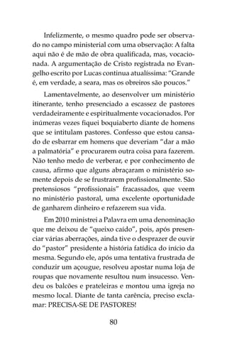 80
Infelizmente, o mesmo quadro pode ser observa-
do no campo ministerial com uma observação: A falta
aqui não é de mão de obra qualificada, mas, vocacio-
nada. A argumentação de Cristo registrada no Evan-
gelho escrito por Lucas continua atualíssima: “Grande
é, em verdade, a seara, mas os obreiros são poucos.”
Lamentavelmente, ao desenvolver um ministério
itinerante, tenho presenciado a escassez de pastores
verdadeiramente e espiritualmente vocacionados. Por
inúmeras vezes fiquei boquiaberto diante de homens
que se intitulam pastores. Confesso que estou cansa-
do de esbarrar em homens que deveriam “dar a mão
a palmatória” e procurarem outra coisa para fazerem.
Não tenho medo de verberar, e por conhecimento de
causa, afirmo que alguns abraçaram o ministério so-
mente depois de se frustrarem profissionalmente. São
pretensiosos “profissionais” fracassados, que veem
no ministério pastoral, uma excelente oportunidade
de ganharem dinheiro e refazerem sua vida.
Em 2010 ministrei a Palavra em uma denominação
que me deixou de “queixo caído”, pois, após presen-
ciar várias aberrações, ainda tive o desprazer de ouvir
do “pastor” presidente a história fatídica do início da
mesma. Segundo ele, após uma tentativa frustrada de
conduzir um açougue, resolveu apostar numa loja de
roupas que novamente resultou num insucesso. Ven-
deu os balcões e prateleiras e montou uma igreja no
mesmo local. Diante de tanta carência, preciso excla-
mar: Precisa-se de Pastores!
 