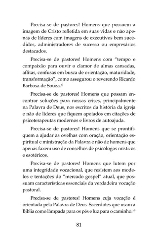81
Precisa-se de pastores! Homens que possuem a
imagem de Cristo refletida em suas vidas e não ape-
nas de líderes com imagens de executivos bem suce-
didos, administradores de sucesso ou empresários
destacados.
Precisa-se de pastores! Homens com “tempo e
compaixão para ouvir o clamor de almas cansadas,
aflitas, confusas em busca de orientação, maturidade,
transformação”, como assegurou o reverendo Ricardo
Barbosa de Souza.xl
Precisa-se de pastores! Homens que possam en-
contrar soluções para nossas crises, principalmente
na Palavra de Deus, nos escritos da história da igreja
e não de líderes que fiquem apoiados em citações de
psicoterapeutas modernos e livros de autoajuda.
Precisa-se de pastores! Homens que se prontifi-
quem a ajudar as ovelhas com oração, orientação es-
piritual e ministração da Palavra e não de homens que
apenas fazem uso de conselhos de psicólogos místicos
e esotéricos.
Precisa-se de pastores! Homens que lutem por
uma integridade vocacional, que resistem aos mode-
los e tentações do “mercado gospel” atual, que pos-
suam características essenciais da verdadeira vocação
pastoral.
Precisa-se de pastores! Homens cuja vocação é
orientada pela Palavra de Deus. Sacerdotes que usam a
Bíblia como lâmpada para os pés e luz para o caminho.xli
 
