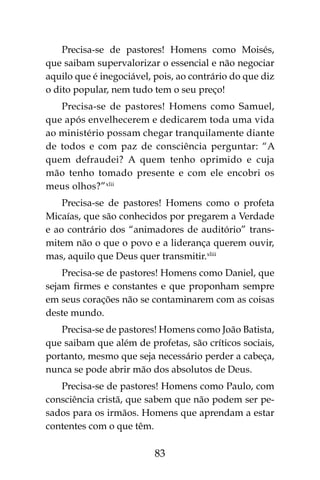 83
Precisa-se de pastores! Homens como Moisés,
que saibam supervalorizar o essencial e não negociar
aquilo que é inegociável, pois, ao contrário do que diz
o dito popular, nem tudo tem o seu preço!
Precisa-se de pastores! Homens como Samuel,
que após envelhecerem e dedicarem toda uma vida
ao ministério possam chegar tranquilamente diante
de todos e com paz de consciência perguntar: “A
quem defraudei? A quem tenho oprimido e cuja
mão tenho tomado presente e com ele encobri os
meus olhos?”xlii
Precisa-se de pastores! Homens como o profeta
Micaías, que são conhecidos por pregarem a Verdade
e ao contrário dos “animadores de auditório” trans-
mitem não o que o povo e a liderança querem ouvir,
mas, aquilo que Deus quer transmitir.xliii
Precisa-se de pastores! Homens como Daniel, que
sejam firmes e constantes e que proponham sempre
em seus corações não se contaminarem com as coisas
deste mundo.
Precisa-se de pastores! Homens como João Batista,
que saibam que além de profetas, são críticos sociais,
portanto, mesmo que seja necessário perder a cabeça,
nunca se pode abrir mão dos absolutos de Deus.
Precisa-se de pastores! Homens como Paulo, com
consciência cristã, que sabem que não podem ser pe-
sados para os irmãos. Homens que aprendam a estar
contentes com o que têm.
 