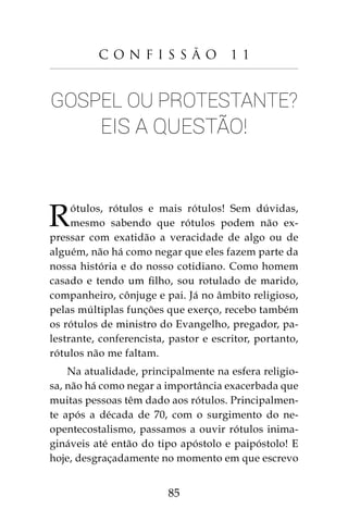 85
C o n f i s s ã o 1 1
Gospel ou protestante?
Eis a questão!
Rótulos, rótulos e mais rótulos! Sem dúvidas,
mesmo sabendo que rótulos podem não ex-
pressar com exatidão a veracidade de algo ou de
alguém, não há como negar que eles fazem parte da
nossa história e do nosso cotidiano. Como homem
casado e tendo um filho, sou rotulado de marido,
companheiro, cônjuge e pai. Já no âmbito religioso,
pelas múltiplas funções que exerço, recebo também
os rótulos de ministro do Evangelho, pregador, pa-
lestrante, conferencista, pastor e escritor, portanto,
rótulos não me faltam.
Na atualidade, principalmente na esfera religio-
sa, não há como negar a importância exacerbada que
muitas pessoas têm dado aos rótulos. Principalmen-
te após a década de 70, com o surgimento do ne-
opentecostalismo, passamos a ouvir rótulos inima-
gináveis até então do tipo apóstolo e paipóstolo! E
hoje, desgraçadamente no momento em que escrevo
 