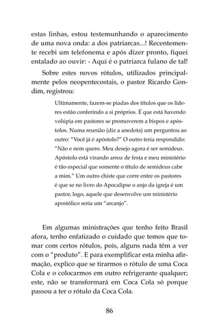 86
estas linhas, estou testemunhando o aparecimento
de uma nova onda: a dos patriarcas...! Recentemen-
te recebi um telefonema e após dizer pronto, fiquei
entalado ao ouvir: - Aqui é o patriarca fulano de tal!
Sobre estes novos rótulos, utilizados principal-
mente pelos neopentecostais, o pastor Ricardo Gon-
dim, registrou:
Ultimamente, fazem-se piadas dos títulos que os líde-
res estão conferindo a si próprios. É que está havendo
volúpia em pastores se promoverem a bispos e após-
tolos. Numa reunião (diz a anedota) um perguntou ao
outro: “Você já é apóstolo?” O outro teria respondido:
“Não e nem quero. Meu desejo agora é ser semideus.
Apóstolo está virando arroz de festa e meu ministério
é tão especial que somente o título de semideus cabe
a mim.” Um outro chiste que corre entre os pastores
é que se no livro do Apocalipse o anjo da igreja é um
pastor, logo, aquele que desenvolve um ministério
apostólico seria um “arcanjo”.
Em algumas ministrações que tenho feito Brasil
afora, tenho enfatizado o cuidado que temos que to-
mar com certos rótulos, pois, alguns nada têm a ver
com o “produto”. E para exemplificar esta minha afir-
mação, explico que se tirarmos o rótulo de uma Coca
Cola e o colocarmos em outro refrigerante qualquer;
este, não se transformará em Coca Cola só porque
passou a ter o rótulo da Coca Cola.
 