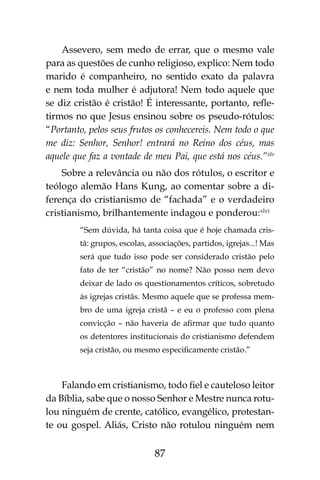 87
Assevero, sem medo de errar, que o mesmo vale
para as questões de cunho religioso, explico: Nem todo
marido é companheiro, no sentido exato da palavra
e nem toda mulher é adjutora! Nem todo aquele que
se diz cristão é cristão! É interessante, portanto, refle-
tirmos no que Jesus ensinou sobre os pseudo-rótulos:
“Portanto, pelos seus frutos os conhecereis. Nem todo o que
me diz: Senhor, Senhor! entrará no Reino dos céus, mas
aquele que faz a vontade de meu Pai, que está nos céus.”xlv
Sobre a relevância ou não dos rótulos, o escritor e
teólogo alemão Hans Kung, ao comentar sobre a di-
ferença do cristianismo de “fachada” e o verdadeiro
cristianismo, brilhantemente indagou e ponderou:xlvi
“Sem dúvida, há tanta coisa que é hoje chamada cris-
tã: grupos, escolas, associações, partidos, igrejas...! Mas
será que tudo isso pode ser considerado cristão pelo
fato de ter “cristão” no nome? Não posso nem devo
deixar de lado os questionamentos críticos, sobretudo
às igrejas cristãs. Mesmo aquele que se professa mem-
bro de uma igreja cristã – e eu o professo com plena
convicção – não haveria de afirmar que tudo quanto
os detentores institucionais do cristianismo defendem
seja cristão, ou mesmo especificamente cristão.”
Falando em cristianismo, todo fiel e cauteloso leitor
da Bíblia, sabe que o nosso Senhor e Mestre nunca rotu-
lou ninguém de crente, católico, evangélico, protestan-
te ou gospel. Aliás, Cristo não rotulou ninguém nem
 