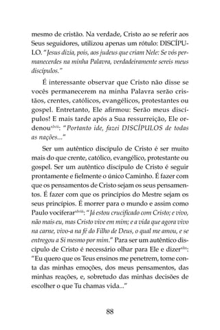 88
mesmo de cristão. Na verdade, Cristo ao se referir aos
Seus seguidores, utilizou apenas um rótulo: DISCÍPU-
LO. “Jesus dizia, pois, aos judeus que criam Nele: Se vós per-
manecerdes na minha Palavra, verdadeiramente sereis meus
discípulos.”
É interessante observar que Cristo não disse se
vocês permanecerem na minha Palavra serão cris-
tãos, crentes, católicos, evangélicos, protestantes ou
gospel. Entretanto, Ele afirmou: Serão meus discí-
pulos! E mais tarde após a Sua ressurreição, Ele or-
denouxlvii
: “Portanto ide, fazei discípulos de todas
as nações...”
Ser um autêntico discípulo de Cristo é ser muito
mais do que crente, católico, evangélico, protestante ou
gospel. Ser um autêntico discípulo de Cristo é seguir
prontamente e fielmente o único Caminho. É fazer com
que os pensamentos de Cristo sejam os seus pensamen-
tos. É fazer com que os princípios do Mestre sejam os
seus princípios. É morrer para o mundo e assim como
Paulo vociferarxlviii
: “Já estou crucificado com Cristo; e vivo,
não mais eu, mas Cristo vive em mim; e a vida que agora vivo
na carne, vivo-a na fé do Filho de Deus, o qual me amou, e se
entregou a Si mesmo por mim.” Para ser um autêntico dis-
cípulo de Cristo é necessário olhar para Ele e dizerxlix
:
“Eu quero que os Teus ensinos me penetrem, tome con-
ta das minhas emoções, dos meus pensamentos, das
minhas reações, e, sobretudo das minhas decisões de
escolher o que Tu chamas vida...”
 
