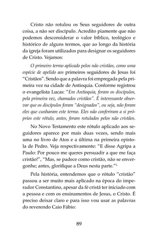 89
Cristo não rotulou os Seus seguidores de outra
coisa, a não ser discípulo. Acredito piamente que não
podemos desconsiderar o valor bíblico, teológico e
histórico de alguns termos, que ao longo da história
da igreja foram utilizados para designar os seguidores
de Cristo. Vejamos:
O primeiro termo aplicado pelos não cristãos, como uma
espécie de apelido aos primeiros seguidores de Jesus foi
“Cristãos”. Sendo que a palavra foi empregada pela pri-
meira vez na cidade de Antioquia. Conforme registrou
o evangelista Lucas: “Em Antioquia, foram os discípulos,
pela primeira vez, chamados cristãos”. É interessante obser-
var que os discípulos foram “designados”, ou seja, não foram
eles que cunharam este termo. Eles não conferiram a si pró-
prios este rótulo, antes, foram rotulados pelos não cristãos.
No Novo Testamento este rótulo aplicado aos se-
guidores aparece por mais duas vezes, sendo mais
uma no livro de Atos e a última na primeira epísto-
la de Pedro. Veja respectivamente: “E disse Agripa a
Paulo: Por pouco me queres persuadir a que me faça
cristão!”, “Mas, se padece como cristão, não se enver-
gonhe; antes, glorifique a Deus nesta parte.”L
Pela história, entendemos que o rótulo “cristão”
passou a ser muito mais aplicado na época do impe-
rador Constantino, apesar da fé cristã ter iniciado com
a pessoa e com os ensinamentos de Jesus, o Cristo. É
preciso deixar claro e para isso vou usar as palavras
do reverendo Caio Fábio:
 