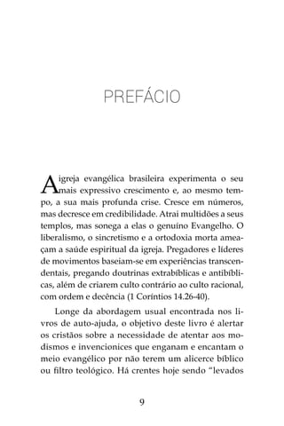 9
PREFÁCIO
Aigreja evangélica brasileira experimenta o seu
mais expressivo crescimento e, ao mesmo tem-
po, a sua mais profunda crise. Cresce em números,
mas decresce em credibilidade. Atrai multidões a seus
templos, mas sonega a elas o genuíno Evangelho. O
liberalismo, o sincretismo e a ortodoxia morta amea-
çam a saúde espiritual da igreja. Pregadores e líderes
de movimentos baseiam-se em experiências transcen-
dentais, pregando doutrinas extrabíblicas e antibíbli-
cas, além de criarem culto contrário ao culto racional,
com ordem e decência (1 Coríntios 14.26-40).
Longe da abordagem usual encontrada nos li-
vros de auto-ajuda, o objetivo deste livro é alertar
os cristãos sobre a necessidade de atentar aos mo-
dismos e invencionices que enganam e encantam o
meio evangélico por não terem um alicerce bíblico
ou filtro teológico. Há crentes hoje sendo “levados
 
