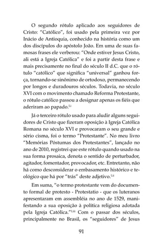 91
O segundo rótulo aplicado aos seguidores de
Cristo: “Católico”, foi usado pela primeira vez por
Inácio de Antioquia, conhecido na história como um
dos discípulos do apóstolo João. Em uma de suas fa-
mosas frases ele verberou: “Onde estiver Jesus Cristo,
ali está a Igreja Católica” e foi a partir desta frase e
mais precisamente no final do século II d.C. que o ró-
tulo “católico” que significa “universal” ganhou for-
ça, tornando-se sinônimo de ortodoxo, permanecendo
por longos e duradouros séculos. Todavia, no século
XVI com o movimento chamado Reforma Protestante,
o rótulo católico passou a designar apenas os fiéis que
aderiram ao papado.Li
Já o terceiro rótulo usado para aludir alguns segui-
dores de Cristo que fizeram oposição à Igreja Católica
Romana no século XVI e provocaram o seu grande e
sério cisma, foi o termo “Protestante”. No meu livro
“Memórias Póstumas dos Protestantes”, lançado no
ano de 2010, registrei que este rótulo quando usado na
sua forma prosaica, denota o sentido de perturbador,
agitador, fomentador, provocador, etc. Entretanto, não
há como desconsiderar o embasamento histórico e te-
ológico que há por “trás” deste adjetivo.Lii
Em suma, “o termo protestante vem do documen-
to formal de protesto - Protestatio - que os luteranos
apresentaram em assembléia no ano de 1529, mani-
festando a sua oposição à política religiosa adotada
pela Igreja Católica.”Liii
Com o passar dos séculos,
principalmente no Brasil, os “seguidores” de Jesus
 