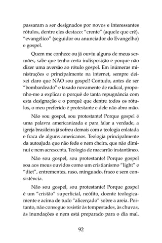 92
passaram a ser designados por novos e interessantes
rótulos, dentre eles destaco: “crente” (aquele que crê),
“evangélico” (seguidor ou anunciador do Evangelho)
e gospel.
Quem me conhece ou já ouviu alguns de meus ser-
mões, sabe que tenho certa indisposição e porque não
dizer uma aversão ao rótulo gospel. Em inúmeras mi-
nistrações e principalmente na internet, sempre dei-
xei claro que NÃO sou gospel! Contudo, antes de ser
“bombardeado” e taxado novamente de radical, propo-
nho-me a explicar o porquê de tanta repugnância com
esta designação e o porquê que dentre todos os rótu-
los, o meu preferido é protestante e dele não abro mão.
Não sou gospel, sou protestante! Porque gospel é
uma palavra americanizada e para falar a verdade, a
igreja brasileira já sofreu demais com a teologia enlatada
e fraca de alguns americanos. Teologia principalmente
da autoajuda que não fede e nem cheira, que não dimi-
nui e nem acrescenta. Teologia de macarrão instantâneo.
Não sou gospel, sou protestante! Porque gospel
soa aos meus ouvidos como um cristianismo “light” e
“diet”, entrementes, raso, minguado, fraco e sem con-
sistência.
Não sou gospel, sou protestante! Porque gospel
é um “cristão” superficial, neófito, doente teologica-
mente e acima de tudo “alicerçado” sobre a areia. Por-
tanto, não consegue resistir às tempestades, às chuvas,
às inundações e nem está preparado para o dia mal.
 